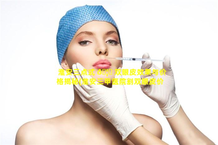 淮安三点式 🦅 双眼皮效果与价格揭秘(淮安三甲医院割双眼皮价格 🐱 )